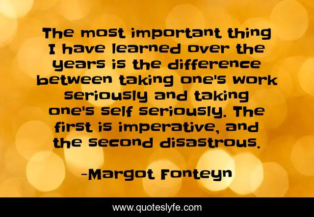 The most important thing I have learned over the years is the difference between taking one's work seriously and taking one's self seriously. The first is imperative, and the second disastrous.