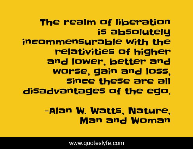 The realm of liberation is absolutely incommensurable with the relativities of higher and lower, better and worse, gain and loss, since these are all disadvantages of the ego.
