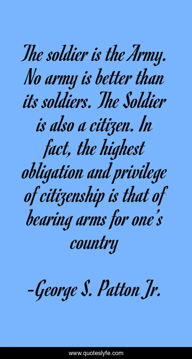 The soldier is the Army. No army is better than its soldiers. The Soldier is also a citizen. In fact, the highest obligation and privilege of citizenship is that of bearing arms for one’s country