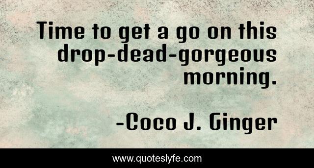 Time to get a go on this drop-dead-gorgeous morning.