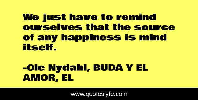 We just have to remind ourselves that the source of any happiness is mind itself.
