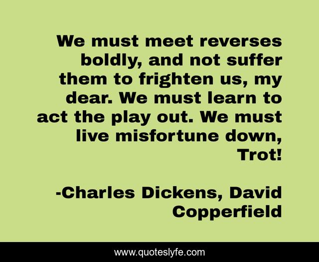 We must meet reverses boldly, and not suffer them to frighten us, my dear. We must learn to act the play out. We must live misfortune down, Trot!