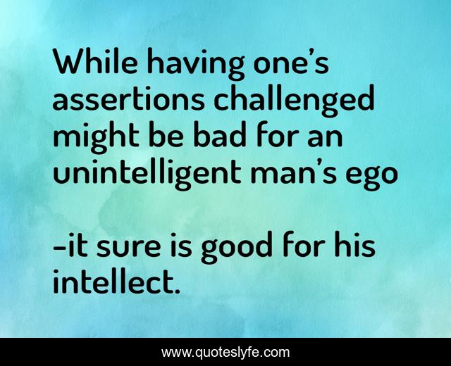 While having one’s assertions challenged might be bad for an unintelligent man’s ego