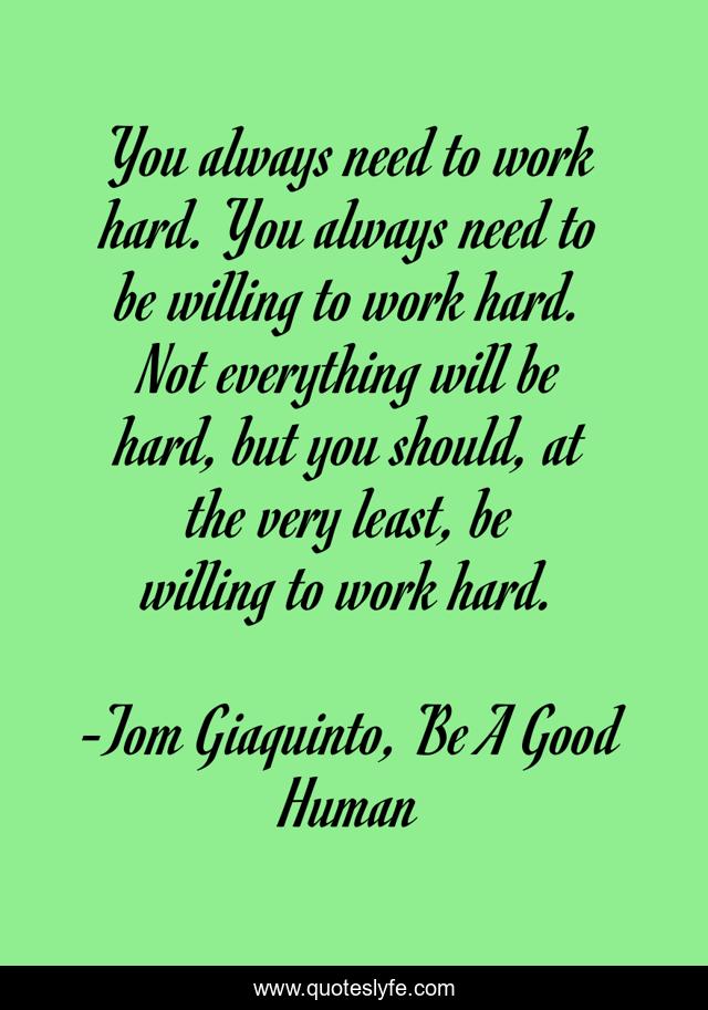 You always need to work hard. You always need to be willing to work hard. Not everything will be hard, but you should, at the very least, be willing to work hard.