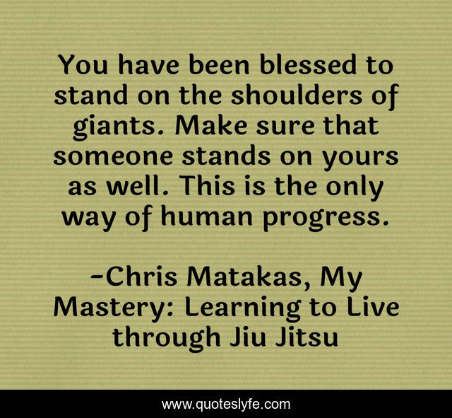 You have been blessed to stand on the shoulders of giants. Make sure that someone stands on yours as well. This is the only way of human progress.