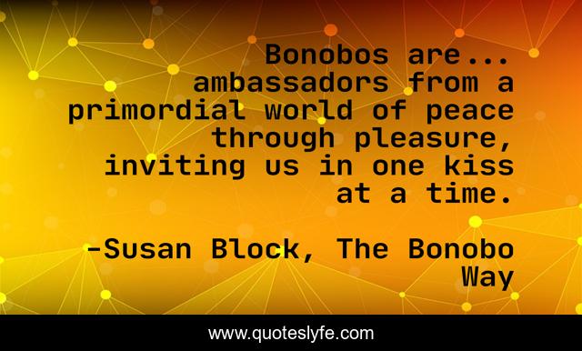 Bonobos are... ambassadors from a primordial world of peace through pleasure, inviting us in one kiss at a time.