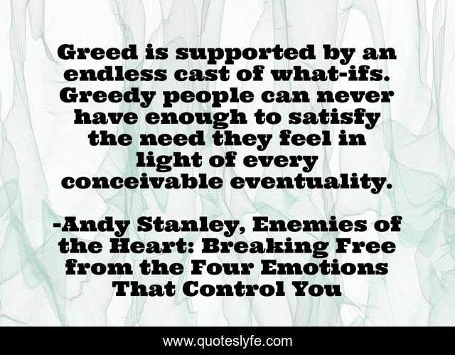 Greed is supported by an endless cast of what-ifs. Greedy people can never have enough to satisfy the need they feel in light of every conceivable eventuality.
