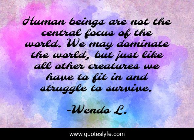Human beings are not the central focus of the world. We may dominate the world, but just like all other creatures we have to fit in and struggle to survive.