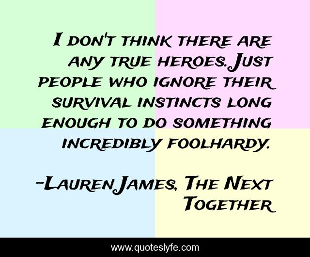 I don't think there are any true heroes. Just people who ignore their survival instincts long enough to do something incredibly foolhardy.