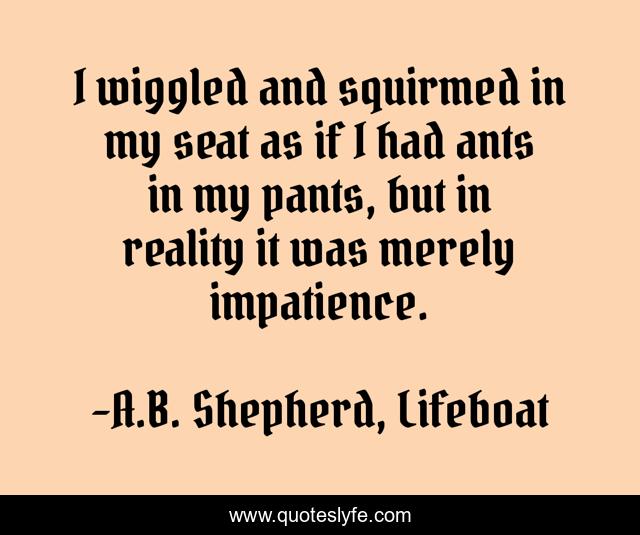 I wiggled and squirmed in my seat as if I had ants in my pants, but in reality it was merely impatience.