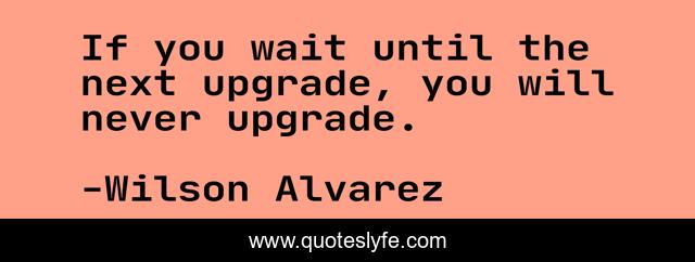 If you wait until the next upgrade, you will never upgrade.