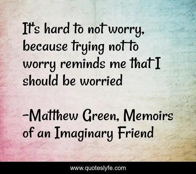 It's hard to not worry, because trying not to worry reminds me that I should be worried