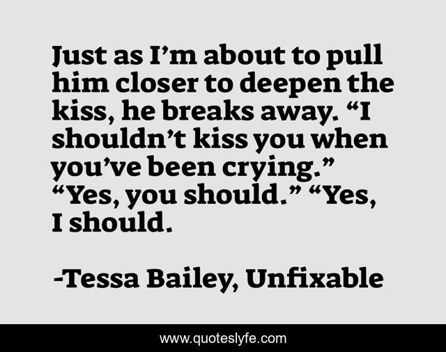 Just as I’m about to pull him closer to deepen the kiss, he breaks away. “I shouldn’t kiss you when you’ve been crying.” “Yes, you should.” “Yes, I should.