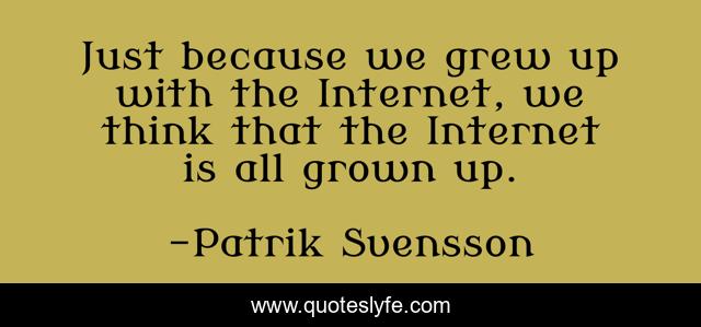 Just because we grew up with the Internet, we think that the Internet is all grown up.