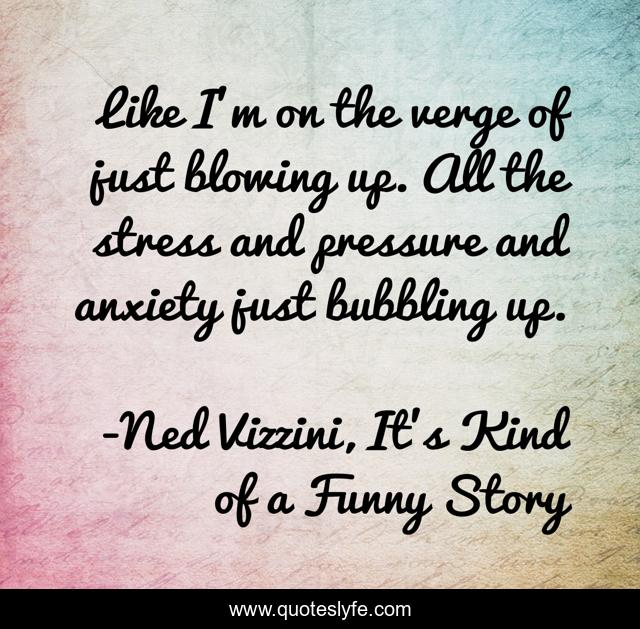Like I'm on the verge of just blowing up. All the stress and pressure and anxiety just bubbling up.