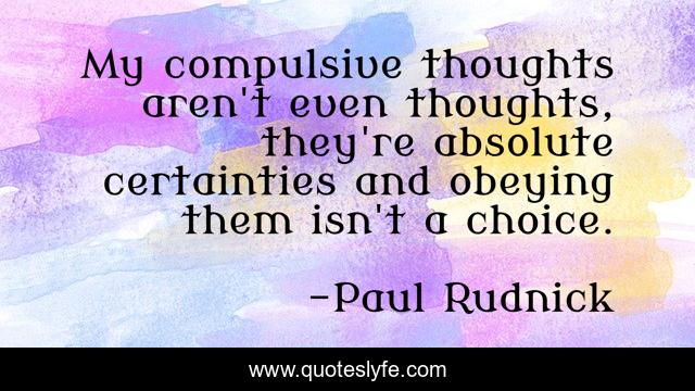 My compulsive thoughts aren't even thoughts, they're absolute certainties and obeying them isn't a choice.