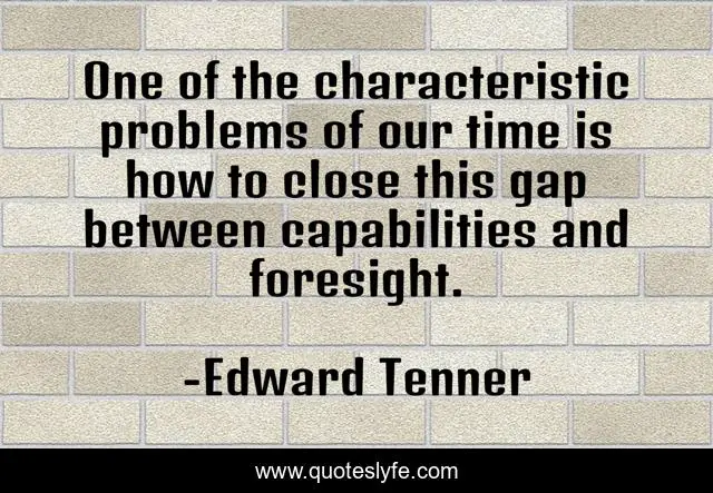 One of the characteristic problems of our time is how to close this gap between capabilities and foresight.