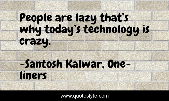 People are lazy that’s why today’s technology is crazy.
