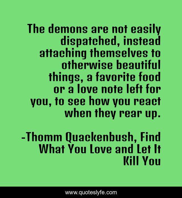 The demons are not easily dispatched, instead attaching themselves to otherwise beautiful things, a favorite food or a love note left for you, to see how you react when they rear up.