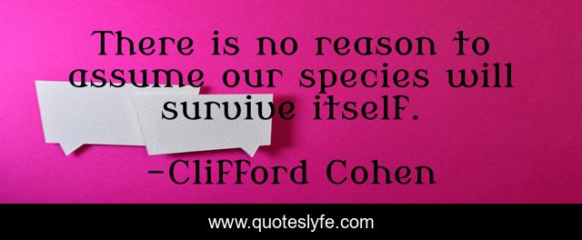 There is no reason to assume our species will survive itself.