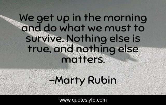 We get up in the morning and do what we must to survive. Nothing else is true, and nothing else matters.