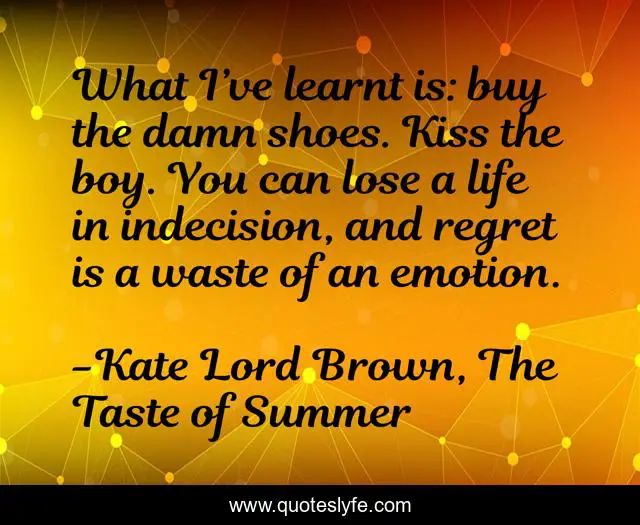 What I’ve learnt is: buy the damn shoes. Kiss the boy. You can lose a life in indecision, and regret is a waste of an emotion.