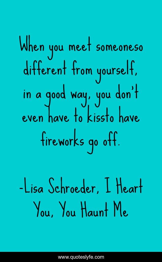 When you meet someoneso different from yourself, in a good way, you don’t even have to kissto have fireworks go off.