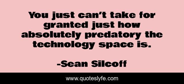 You just can’t take for granted just how absolutely predatory the technology space is.