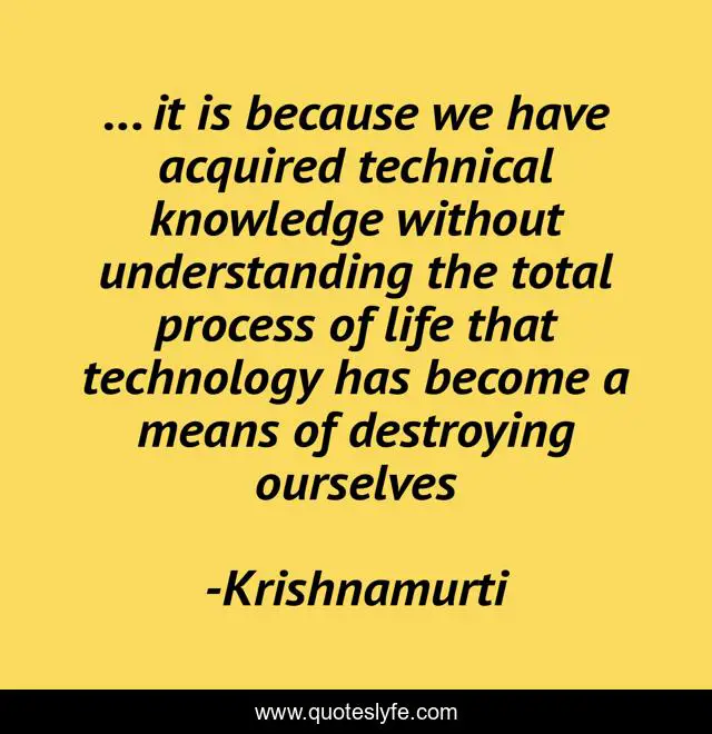 ... it is because we have acquired technical knowledge without understanding the total process of life that technology has become a means of destroying ourselves