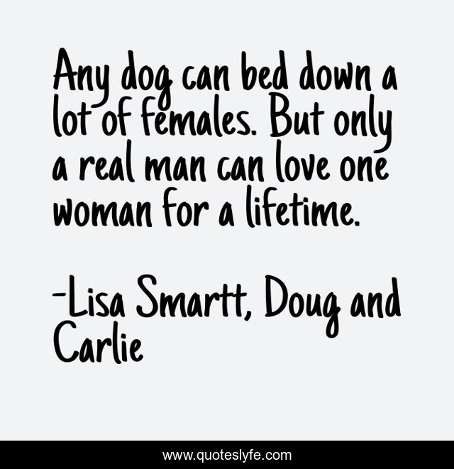 Any dog can bed down a lot of females. But only a real man can love one woman for a lifetime.
