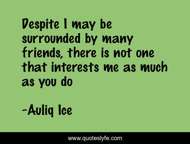 Despite I may be surrounded by many friends, there is not one that interests me as much as you do