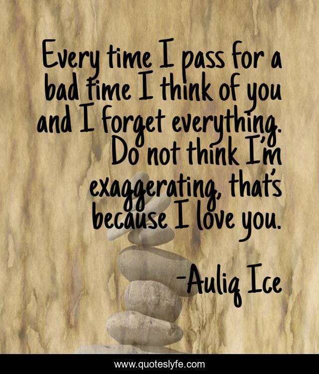 Every time I pass for a bad time I think of you and I forget everything. Do not think I’m exaggerating, that’s because I love you.