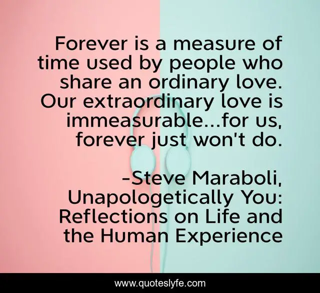 Forever is a measure of time used by people who share an ordinary love. Our extraordinary love is immeasurable...for us, forever just won’t do.
