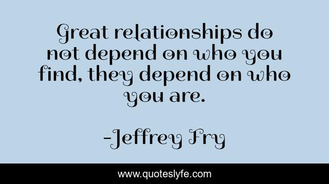Great relationships do not depend on who you find, they depend on who you are.