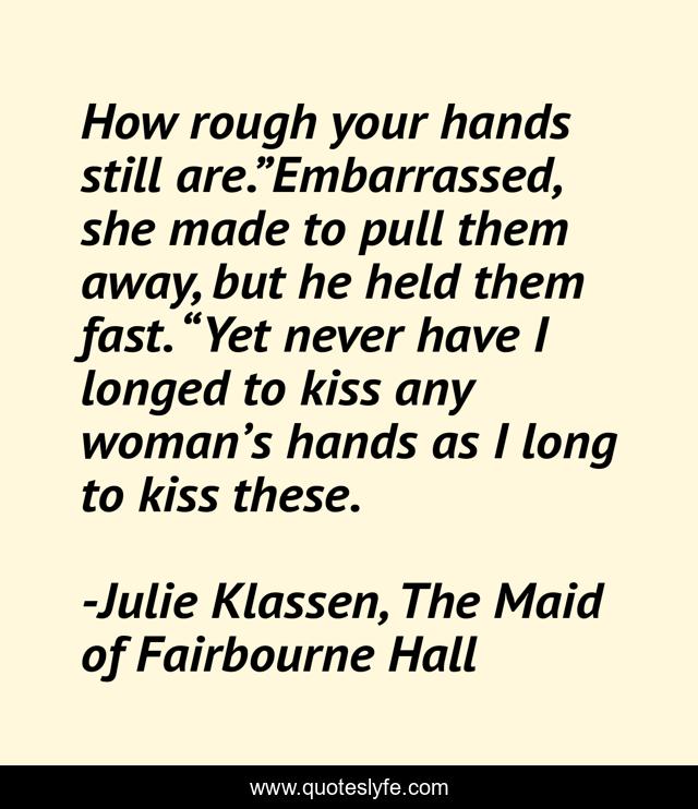 How rough your hands still are.”Embarrassed, she made to pull them away, but he held them fast. “Yet never have I longed to kiss any woman’s hands as I long to kiss these.