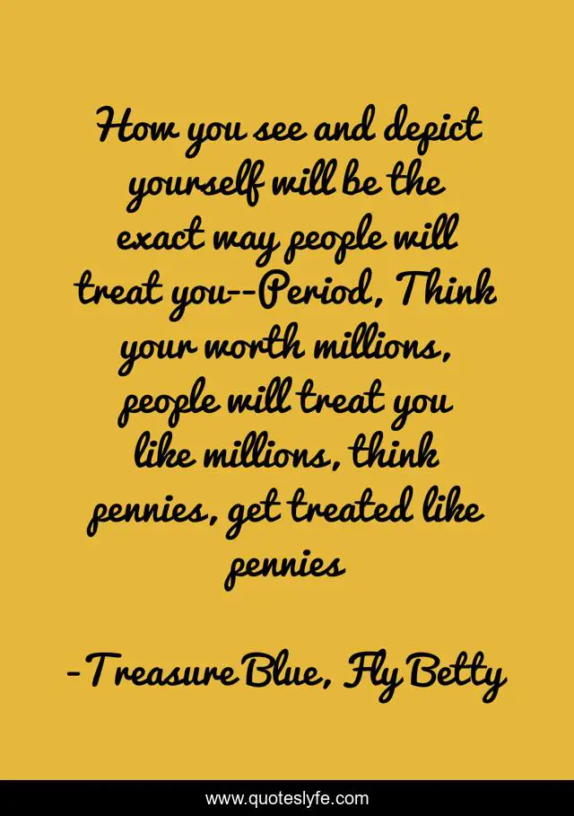 How you see and depict yourself will be the exact way people will treat you--Period, Think your worth millions, people will treat you like millions, think pennies, get treated like pennies