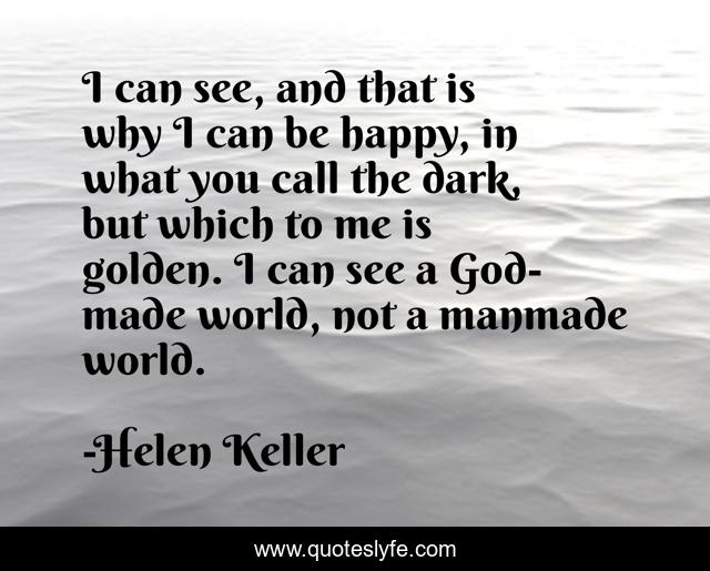 I can see, and that is why I can be happy, in what you call the dark, but which to me is golden. I can see a God-made world, not a manmade world.