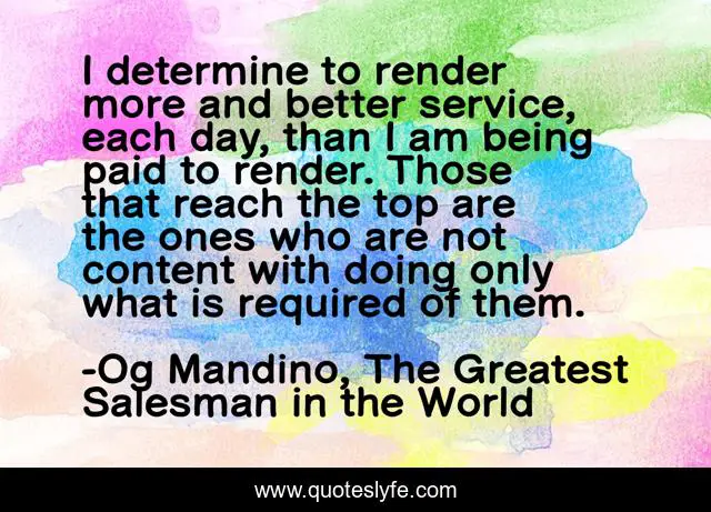 I determine to render more and better service, each day, than I am being paid to render. Those that reach the top are the ones who are not content with doing only what is required of them.