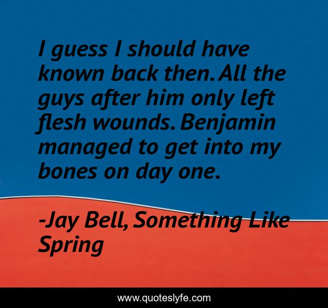 I guess I should have known back then. All the guys after him only left flesh wounds. Benjamin managed to get into my bones on day one.
