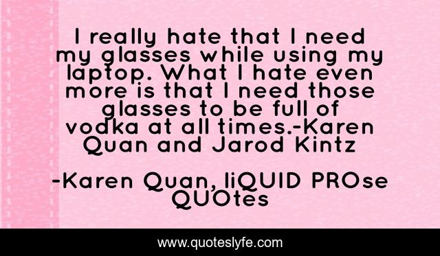 I really hate that I need my glasses while using my laptop. What I hate even more is that I need those glasses to be full of vodka at all times.-Karen Quan and Jarod Kintz