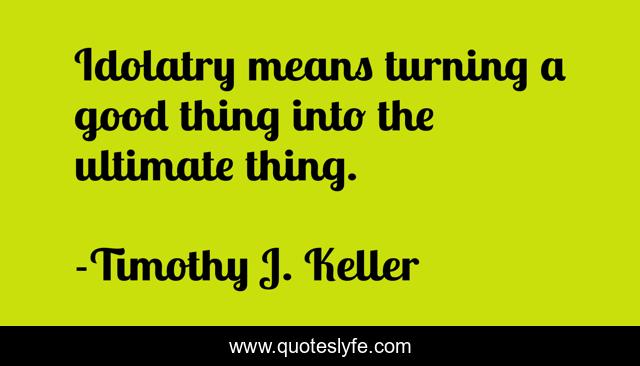 Idolatry means turning a good thing into the ultimate thing.