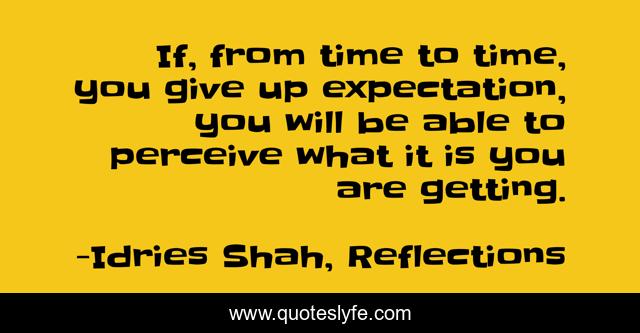 If, from time to time, you give up expectation, you will be able to perceive what it is you are getting.