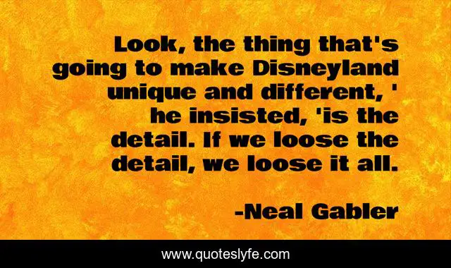 Look, the thing that's going to make Disneyland unique and different, ' he insisted, 'is the detail. If we loose the detail, we loose it all.