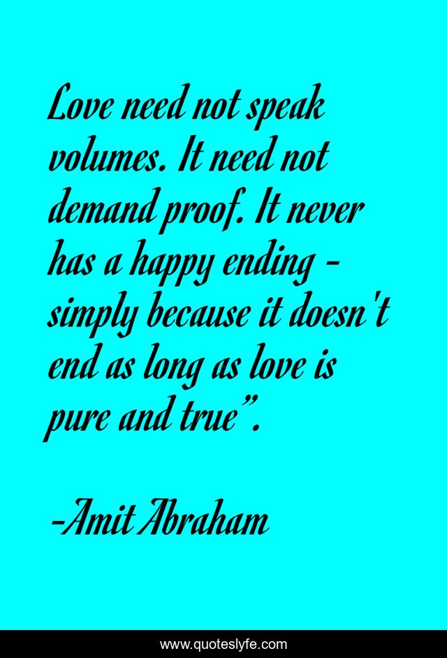 Love need not speak volumes. It need not demand proof. It never has a happy ending - simply because it doesn't end as long as love is pure and true”.