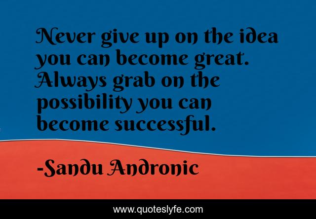 Never give up on the idea you can become great. Always grab on the possibility you can become successful.