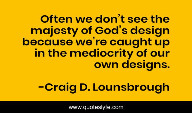 Often we don’t see the majesty of God’s design because we’re caught up in the mediocrity of our own designs.