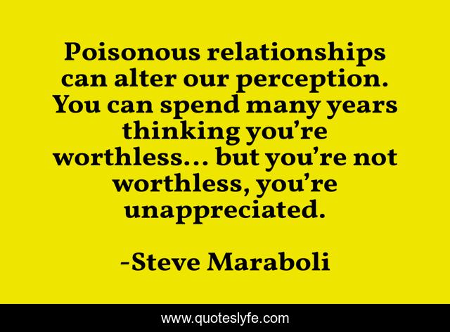 Poisonous relationships can alter our perception. You can spend many years thinking you’re worthless… but you’re not worthless, you’re unappreciated.