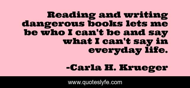 Reading and writing dangerous books lets me be who I can't be and say what I can't say in everyday life.