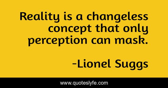 Reality is a changeless concept that only perception can mask.