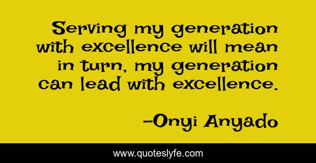Serving my generation with excellence will mean in turn, my generation can lead with excellence.
